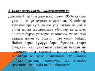 4.Аялал жуулчлалын хөгжилтийн үе
Дэлхийн II дайны дараагаас буюу 1950-аад оны
үеэс өнөө үе хүртэл хамрагддаг. Хэдийгээр
түүхийн урт хугацаа нэг үед багтаж байдаг ч
угтаа аялал жуулчлалын үйлдвэрлэл хэмээх
ойлголт бүрэн утгаараа төлөвшиж эхэлсэнтэй
уялдаж нэгэн үе болгон авч үзсэн байдаг.
Дайны дараа хүмүүс бараг бүхэлдээ ядарч
сульдсан, хөл үймээнээс залхсан байсан нь
чухамхүү ийм хэрэгцээг хангах идэвхгүй,
амралтын ба зугаа цэнгэлийн нэг хэвийн
нийтлэг аялалыг сонирхох зах зээлийн
эрэлтийг нэлэнхүйд нь бий болгожээ.
 
