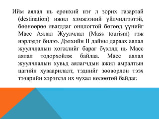 Ийм аялал нь ерөнхий нэг л зорих газартай
(destination) ижил хэмжээний үйлчилгээтэй,
бөөнөөрөө явагддаг онцлогтой бөгөөд үүнийг
Масс Аялал Жуулчлал (Mass tourism) гэж
нэрлэдэг билээ. Дэлхийн II дайны дараах аялал
жуулчлалын хөгжлийг бараг бүхэлд нь Масс
аялал тодорхойлж байлаа. Масс аялал
жуулчлалын хувьд аялагчдын ажил амралтын
цагийн хуваарилалт, тэднийг зөөвөрлөн тээх
тээврийн хэрэгсэл их чухал нөлөөтөй байдаг.
 