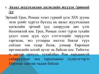 1. Аялал жуулчлалын хөгжлийн түүхэн /эртний
/үе
Эртний Грек, Ромын эзэнт гүрний үеэс XIX зууны
эхэн үеийг хүртэл бүхэлд нь аялал жуулчлалын
хөгжлийн эртний үед хамруулж авч үзэх
боломжтой юм. Грек, Ромын эзэнт гүрэн тухайн
үедээ олон зуун суут сэтгэгчдийг төрүүлэн
гаргасан, энэ утгаараа нилээд баялаг түүх
соёлын төв газар болж, улмаар Европын
иргэншлийн өлгий нутаг нь байсан юм. Тиймээс
ч эдгээр орнууд, тухайлбал Ром харьцангуй
сайжруулсан зам харилцааны сүлжээгээрээ
Европыг хангаж чадаж байлаа
 