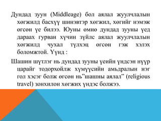 Дундад зуун (Middleage) бол аялал жуулчлалын
хөгжилд басхүү шинэвтэр хөгжил, хөгийг нэмэж
өгсөн үе билээ. Юуны өмнө дундад зууны үед
дараах гурван хүчин зүйлс аялал жуулчлалын
хөгжилд чухал түлхэц өгсөн гэж хэлэх
боломжтой. Үүнд :
Шашин шүтлэг нь дундад зууны үеийн үндсэн нүүр
царайг тодорхойлж хүмүүсийн амьдралын нэг
гол хэсэг болж өгсөн нь”шашны аялал” (religious
travel) зонхилон хөгжих үндэс болжээ.
 