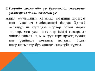 2.Тэврийн хөгжлийн үе буюу-аялал жуулчлал
үйлдвэрлэл болон хөгжсөн үе
Аялал жуулчлалын хөгжилд тээврийн хэрэгсэл
нэн чухал ач холбогдолтой байдаг. Эртний
аялалууд нь бүхэлдээ мориор болон морин
тэргээр, мөн усан онгоцоор (ship) тээвэрлэлт
хийдэг байсан нь XIX зуун гарч ирэхэд тухайн
цаг үеийнхээ хөгжилт, аялалын бодит
шаардлагыг тэр бүр хангаж чадахгүйд хүрчээ.
 