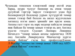 Чухамдаа томоохон хэмжээний овор ихтэй ачаа
бараа, нүүрс чулууг бөөнөөр нь ачиж төмөр
дугуйтай тэргээр чирдэг тээвэрлэлт улам бүр
боловсронгуй болсноор уурын зүтгүүртэй төмөр
замын тээвэр бий болсон нь аялал жуулчлалын
хөгжилд нэгэн шинэ эринийг авч ирсэн юмаа.
Анхны галт тэрэг нь нарс модоор хийгдсэн замаар
явж байсан ба төмөр замын тээвэр нь анх Англид
үүссэн гэгддэг. Судлаач Леонард Ликориш
бичихдээ “төмөр замын анхны зорьчигчид 1830
онд Английн Ливерпулиэс Манчестер хүртэл
аялаж байлаа” гэсэн бол профессорДэннис
Л.Фостер “анхны ган төмөр замыг 1800 онд АНУ-
д тавьж байлаа” хэмээжээ.
 