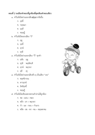 ตอนที่ 2 จงเลือกคาตอบที่ถูกต้องที่สุดเพียงคาตอบเดียว
๑. คำในข้อใดอ่ำนออกเสียงต่างจำกข้ออื่น
ก. ฤทธิ์
ข. กฤษณำ
ค. มฤคี
ง. ทฤษฎี
๒. คำในข้อใดออกเสียง “ริ”
ก. ฤดู
ข. ฤทธิ์
ค. ฤกษ์
ง. ฤๅษี
๓. คำในข้อใดอ่ำนออกเสียง “รึ” ทุกคำ
ก. ฤทัย ฤดู
ข. ฤๅษี พฤหัสบดี
ค. ฤกษ์ พฤกษำ
ง. ฤดี ฤๅ
๔. คำในข้อใดอ่ำนออกเสียงตัว ฤ เป็นเสียง “เรอ”
ก. พฤศจิกำยน
ข. ดำวฤกษ์
ค. อิทธิฤทธิ์
ง. ทฤษฎี
๕. คำในข้อใดเขียนสะกดตำมคำอ่ำนได้ถูกต้อง
ก. พะ - มอน = พมร
ข. พรึก - สำ = พฤกษำ
ค. กำ - มะ - กอน = กำมกร
ง. พรึด - สะ - พำ - คม = พฤษพำคม
 