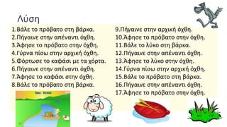 Λύση
1.Βάλε το πρόβατο στη βάρκα.
2.Πήγαινε στην απέναντι όχθη.
3.Άφησε το πρόβατο στην όχθη.
4.Γύρνα πίσω στην αρχική όχθη.
5.Φόρτωσε το καφάσι με τα χόρτα.
6.Πήγαινε στην απέναντι όχθη.
7.Άφησε το καφάσι στην όχθη.
8.Βάλε το πρόβατο στη βάρκα.
9.Πήγαινε στην αρχική όχθη.
10.Άφησε το πρόβατο στην όχθη.
11.Βάλε το λύκο στη βάρκα.
12.Πήγαινε στην απέναντι όχθη.
13.Άφησε το λύκο στην όχθη.
14.Γύρνα πίσω στην αρχική όχθη.
15.Βάλε το πρόβατο στη βάρκα.
16.Πήγαινε στην απέναντι όχθη.
17.Άφησε το πρόβατο στην όχθη.
 