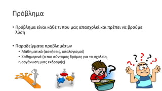Πρόβλημα
• Πρόβλημα είναι κάθε τι που μας απασχολεί και πρέπει να βρούμε
λύση
• Παραδείγματα προβλημάτων
• Μαθηματικά (ασκήσεις, υπολογισμοί)
• Καθημερινά (ο πιο σύντομος δρόμος για το σχολείο,
η οργάνωση μιας εκδρομής)
 