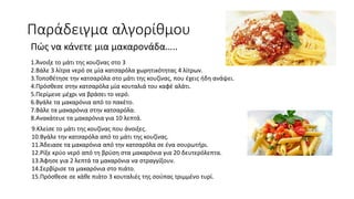 9.Κλείσε το μάτι της κουζίνας που άνοιξες.
10.Βγάλε την κατσαρόλα από το μάτι της κουζίνας.
11.Άδειασε τα μακαρόνια από την κατσαρόλα σε ένα σουρωτήρι.
12.Ρίξε κρύο νερό από τη βρύση στα μακαρόνια για 20 δευτερόλεπτα.
13.Άφησε για 2 λεπτά τα μακαρόνια να στραγγίξουν.
14.Σερβίρισε τα μακαρόνια στο πιάτο.
15.Πρόσθεσε σε κάθε πιάτο 3 κουταλιές της σούπας τριμμένο τυρί.
Παράδειγμα αλγορίθμου
Πώς να κάνετε μια μακαρονάδα…..
1.Άνοιξε το μάτι της κουζίνας στο 3
2.Βάλε 3 λίτρα νερό σε μία κατσαρόλα χωρητικότητας 4 λίτρων.
3.Τοποθέτησε την κατσαρόλα στο μάτι της κουζίνας, που έχεις ήδη ανάψει.
4.Πρόσθεσε στην κατσαρόλα μία κουταλιά του καφέ αλάτι.
5.Περίμενε μέχρι να βράσει το νερό.
6.Βγάλε τα μακαρόνια από το πακέτο.
7.Βάλε τα μακαρόνια στην κατσαρόλα.
8.Ανακάτευε τα μακαρόνια για 10 λεπτά.
 