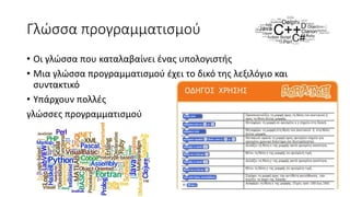 Γλώσσα προγραμματισμού
• Οι γλώσσα που καταλαβαίνει ένας υπολογιστής
• Μια γλώσσα προγραμματισμού έχει το δικό της λεξιλόγιο και
συντακτικό
• Υπάρχουν πολλές
γλώσσες προγραμματισμού
 