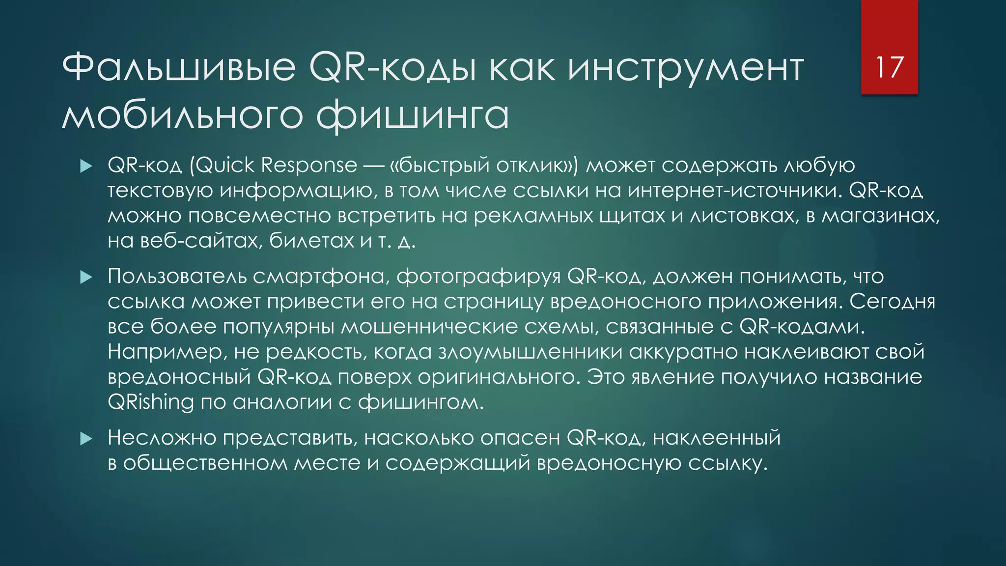Фальшивые QR-коды как инструмент
мобильного фишинга
 QR-код (Quick Response — «быстрый отклик») может содержать любую
текстовую информацию, в том числе ссылки на интернет-источники. QR-код
можно повсеместно встретить на рекламных щитах и листовках, в магазинах,
на веб-сайтах, билетах и т. д.
 Пользователь смартфона, фотографируя QR-код, должен понимать, что
ссылка может привести его на страницу вредоносного приложения. Сегодня
все более популярны мошеннические схемы, связанные с QR-кодами.
Например, не редкость, когда злоумышленники аккуратно наклеивают свой
вредоносный QR-код поверх оригинального. Это явление получило название
QRishing по аналогии с фишингом.
 Несложно представить, насколько опасен QR-код, наклеенный
в общественном месте и содержащий вредоносную ссылку.
17
 