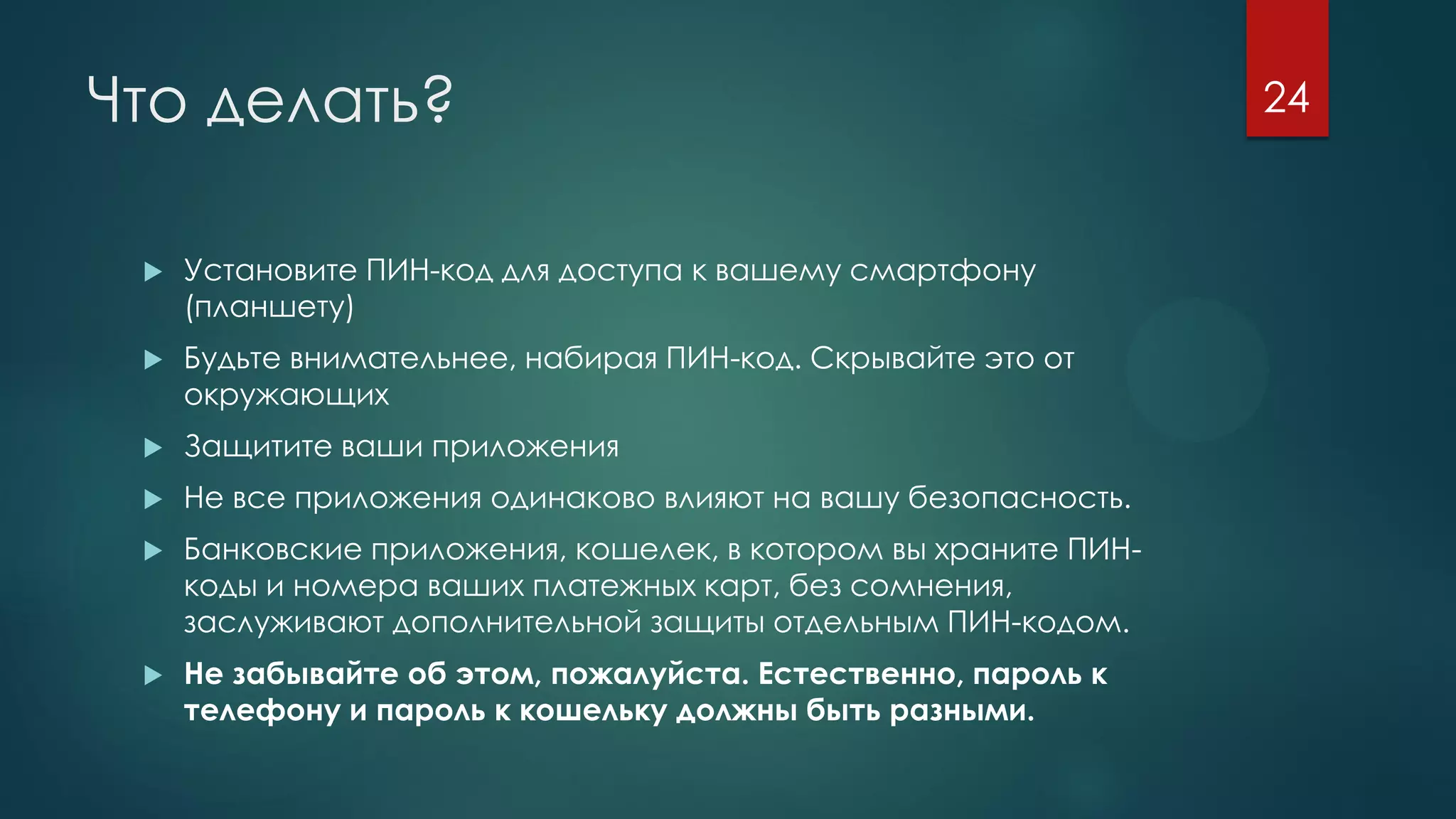 Что делать?
 Установите ПИН-код для доступа к вашему смартфону
(планшету)
 Будьте внимательнее, набирая ПИН-код. Скрывайте это от
окружающих
 Защитите ваши приложения
 Не все приложения одинаково влияют на вашу безопасность.
 Банковские приложения, кошелек, в котором вы храните ПИН-
коды и номера ваших платежных карт, без сомнения,
заслуживают дополнительной защиты отдельным ПИН-кодом.
 Не забывайте об этом, пожалуйста. Естественно, пароль к
телефону и пароль к кошельку должны быть разными.
24
 