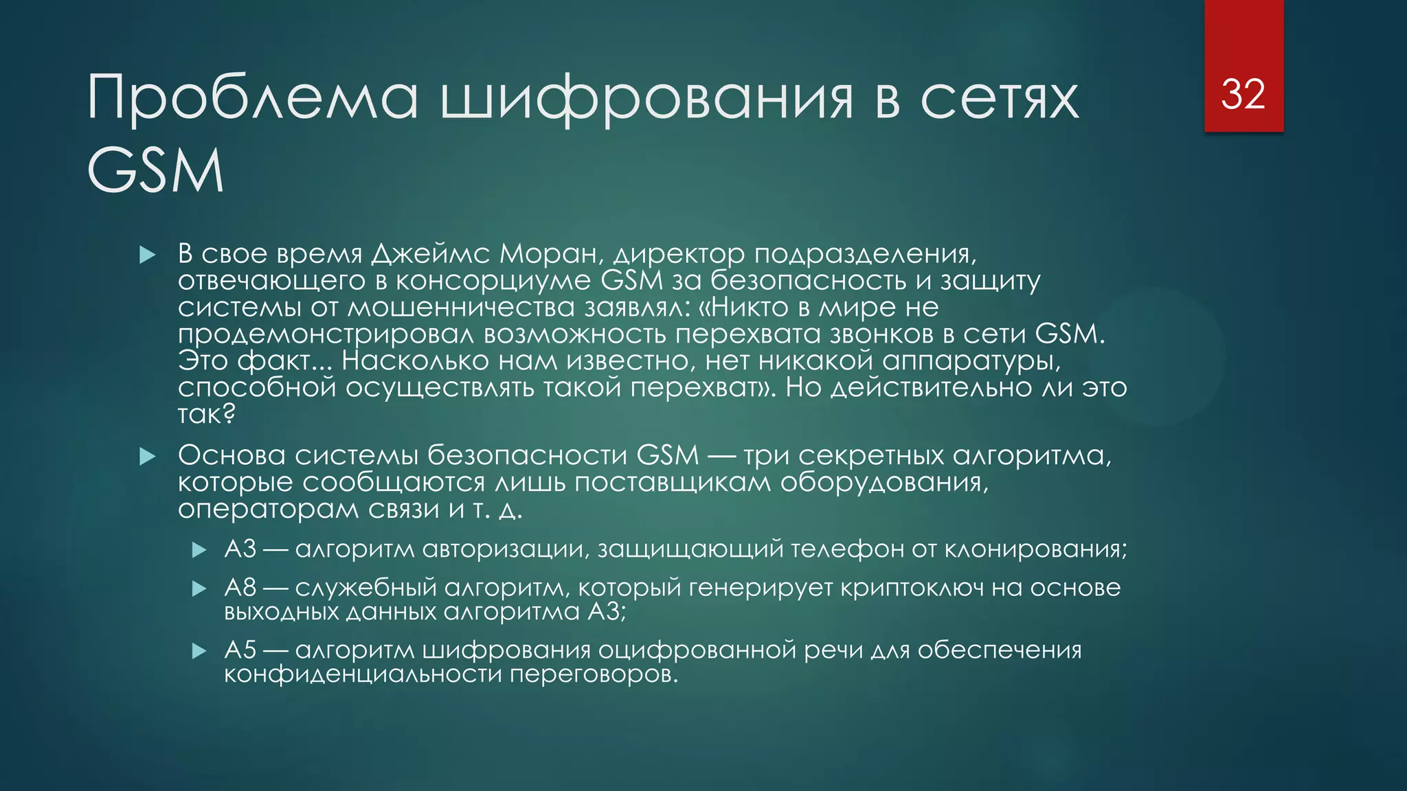 Проблема шифрования в сетях
GSM
 В свое время Джеймс Моpан, директор подразделения,
отвечающего в консорциуме GSM за безопасность и защиту
системы от мошенничества заявлял: «Никто в мире не
продемонстрировал возможность перехвата звонков в сети GSM.
Это факт... Насколько нам известно, нет никакой аппаратуры,
способной осуществлять такой перехват». Но действительно ли это
так?
 Основа системы безопасности GSM — три секретных алгоритма,
которые сообщаются лишь поставщикам оборудования,
операторам связи и т. д.
 A3 — алгоритм авторизации, защищающий телефон от клонирования;
 A8 — служебный алгоритм, который генерирует криптоключ на основе
выходных данных алгоритма A3;
 A5 — алгоритм шифрования оцифрованной речи для обеспечения
конфиденциальности переговоров.
32
 