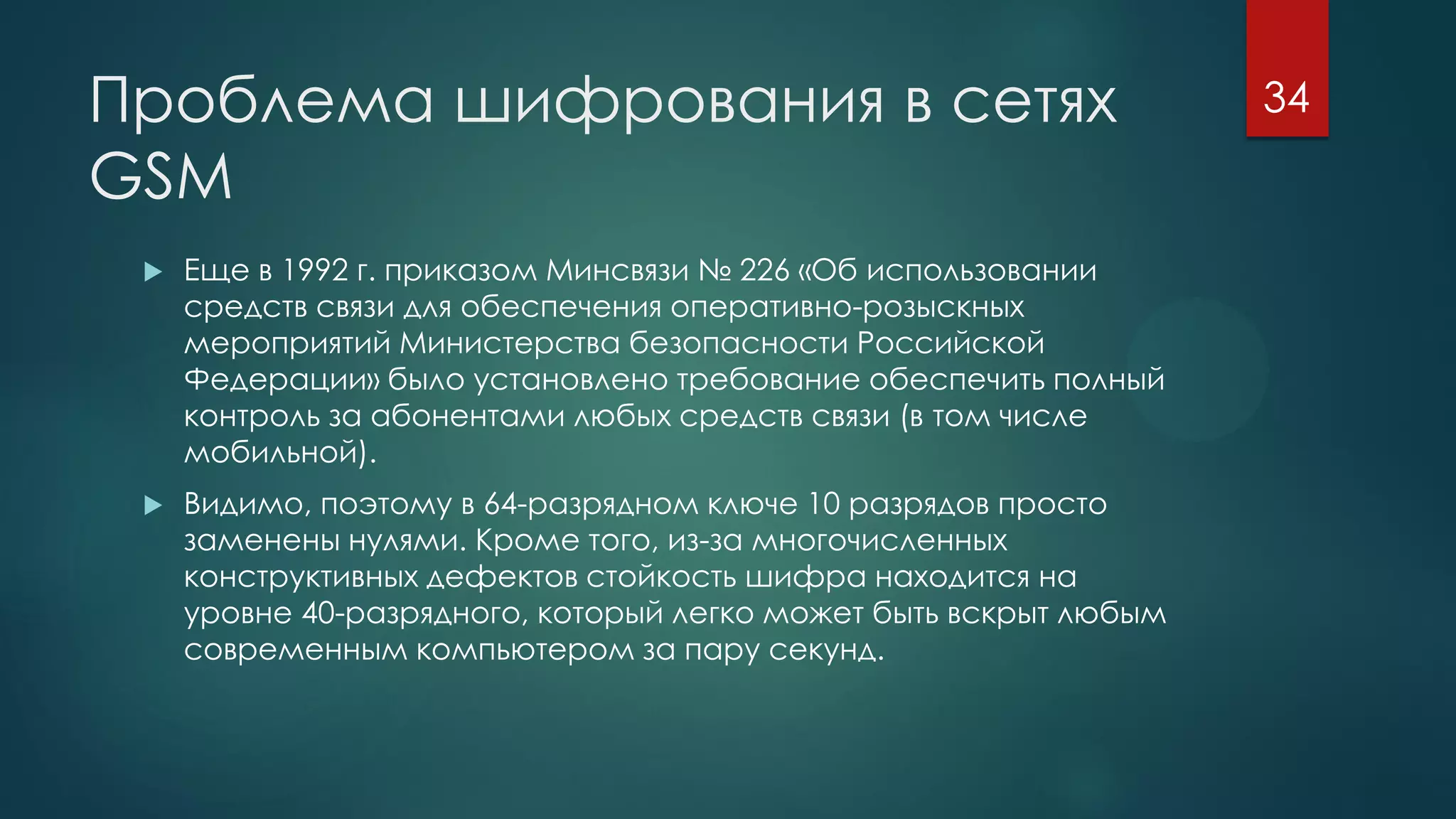 Проблема шифрования в сетях
GSM
 Еще в 1992 г. приказом Минсвязи № 226 «Об использовании
средств связи для обеспечения оперативно-розыскных
мероприятий Министерства безопасности Российской
Федерации» было установлено требование обеспечить полный
контроль за абонентами любых средств связи (в том числе
мобильной).
 Видимо, поэтому в 64-разрядном ключе 10 разрядов просто
заменены нулями. Кроме того, из-за многочисленных
конструктивных дефектов стойкость шифра находится на
уровне 40-разрядного, который легко может быть вскрыт любым
современным компьютером за пару секунд.
34
 