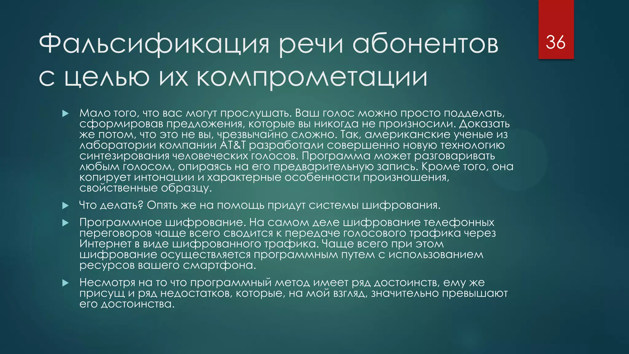 Фальсификация речи абонентов
с целью их компрометации
 Мало того, что вас могут прослушать. Ваш голос можно просто подделать,
сформировав предложения, которые вы никогда не произносили. Доказать
же потом, что это не вы, чрезвычайно сложно. Так, американские ученые из
лаборатории компании AT&T разработали совершенно новую технологию
синтезирования человеческих голосов. Программа может разговаривать
любым голосом, опираясь на его предварительную запись. Кроме того, она
копирует интонации и характерные особенности произношения,
свойственные образцу.
 Что делать? Опять же на помощь придут системы шифрования.
 Программное шифрование. На самом деле шифрование телефонных
переговоров чаще всего сводится к передаче голосового трафика через
Интернет в виде шифрованного трафика. Чаще всего при этом
шифрование осуществляется программным путем с использованием
ресурсов вашего смартфона.
 Несмотря на то что программный метод имеет ряд достоинств, ему же
присущ и ряд недостатков, которые, на мой взгляд, значительно превышают
его достоинства.
36
 
