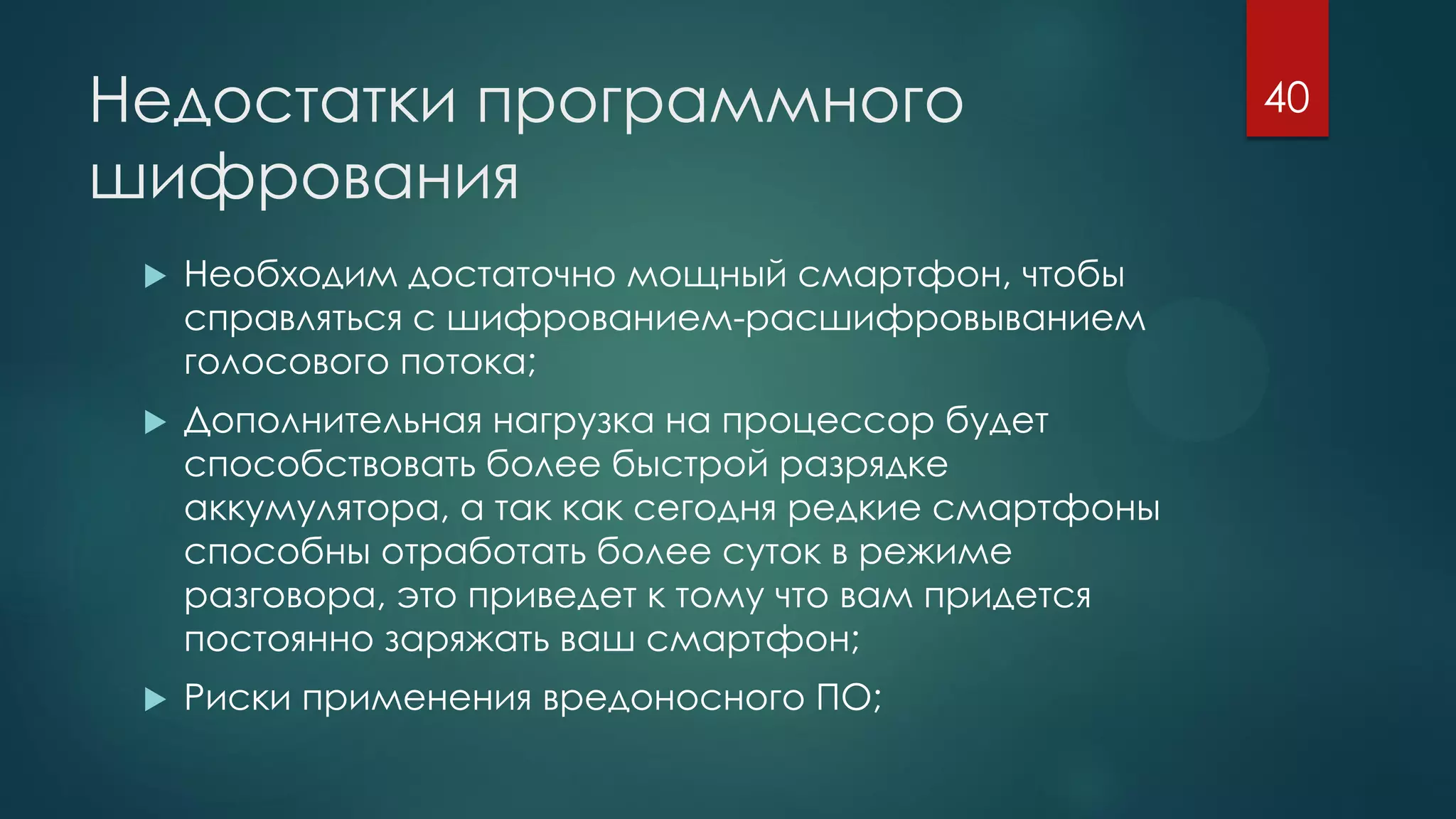 Недостатки программного
шифрования
 Необходим достаточно мощный смартфон, чтобы
справляться с шифрованием-расшифровыванием
голосового потока;
 Дополнительная нагрузка на процессор будет
способствовать более быстрой разрядке
аккумулятора, а так как сегодня редкие смартфоны
способны отработать более суток в режиме
разговора, это приведет к тому что вам придется
постоянно заряжать ваш смартфон;
 Риски применения вредоносного ПО;
40
 
