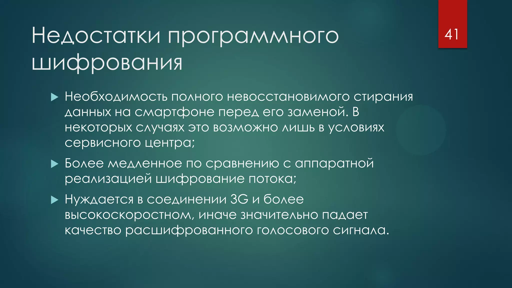 Недостатки программного
шифрования
 Необходимость полного невосстановимого стирания
данных на смартфоне перед его заменой. В
некоторых случаях это возможно лишь в условиях
сервисного центра;
 Более медленное по сравнению с аппаратной
реализацией шифрование потока;
 Нуждается в соединении 3G и более
высокоскоростном, иначе значительно падает
качество расшифрованного голосового сигнала.
41
 