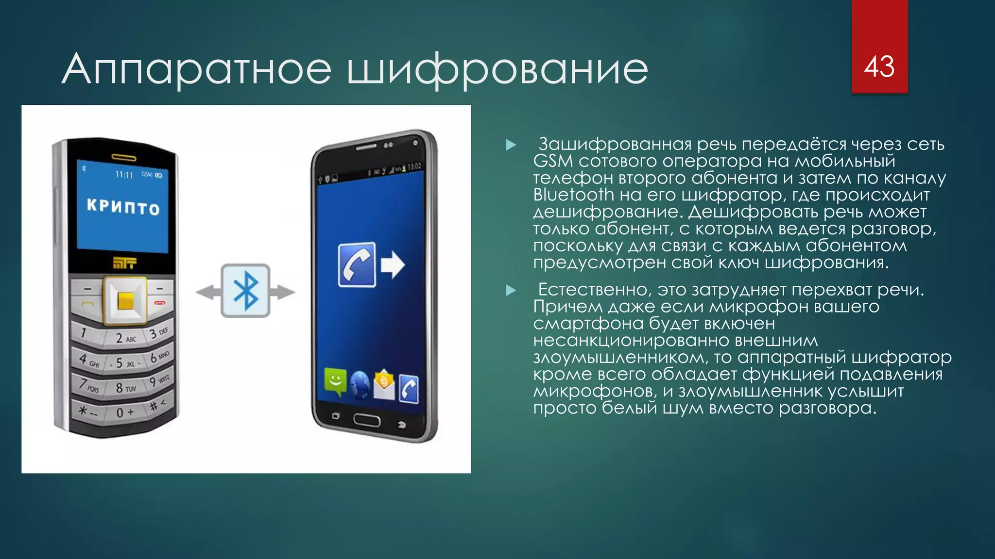 Аппаратное шифрование
 Зашифрованная речь передаётся через сеть
GSM сотового оператора на мобильный
телефон второго абонента и затем по каналу
Bluetooth на его шифратор, где происходит
дешифрование. Дешифровать речь может
только абонент, с которым ведется разговор,
поскольку для связи с каждым абонентом
предусмотрен свой ключ шифрования.
 Естественно, это затрудняет перехват речи.
Причем даже если микрофон вашего
смартфона будет включен
несанкционированно внешним
злоумышленником, то аппаратный шифратор
кроме всего обладает функцией подавления
микрофонов, и злоумышленник услышит
просто белый шум вместо разговора.
43
 