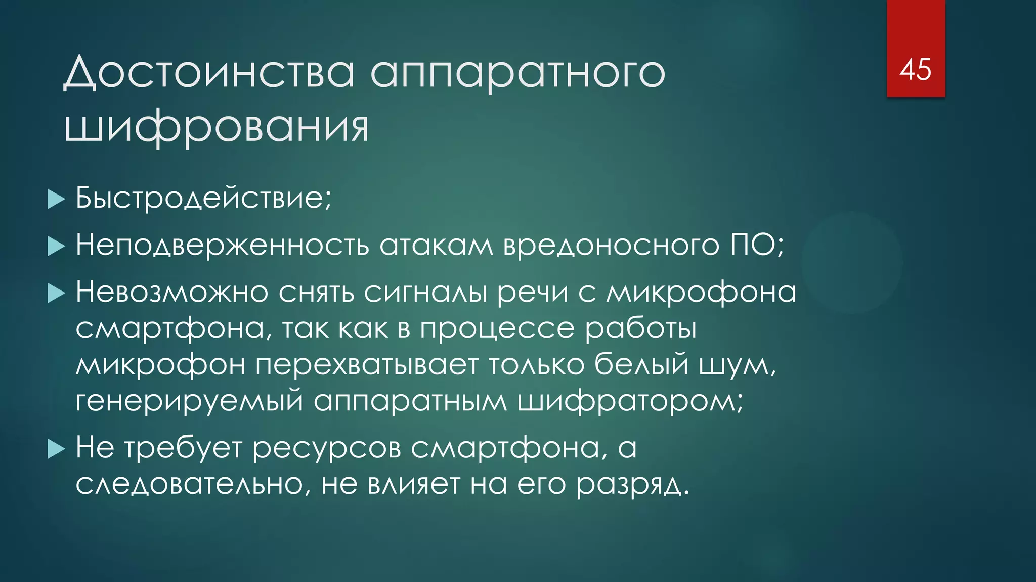 Достоинства аппаратного
шифрования
 Быстродействие;
 Неподверженность атакам вредоносного ПО;
 Невозможно снять сигналы речи с микрофона
смартфона, так как в процессе работы
микрофон перехватывает только белый шум,
генерируемый аппаратным шифратором;
 Не требует ресурсов смартфона, а
следовательно, не влияет на его разряд.
45
 