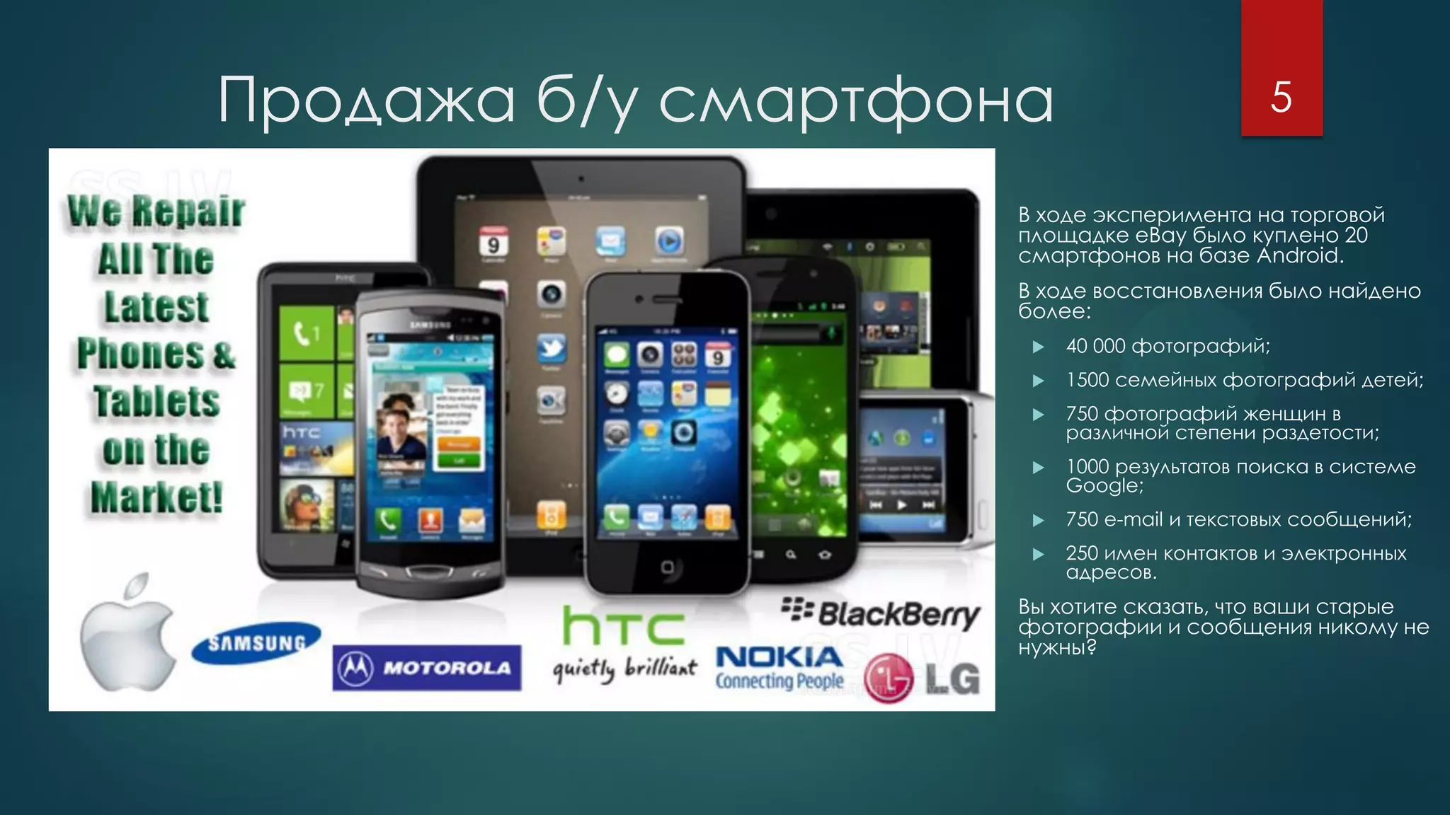 Продажа б/у смартфона
 В ходе эксперимента на торговой
площадке eBay было куплено 20
смартфонов на базе Android.
 В ходе восстановления было найдено
более:
 40 000 фотографий;
 1500 семейных фотографий детей;
 750 фотографий женщин в
различной степени раздетости;
 1000 результатов поиска в системе
Google;
 750 e-mail и текстовых сообщений;
 250 имен контактов и электронных
адресов.
 Вы хотите сказать, что ваши старые
фотографии и сообщения никому не
нужны?
5
 