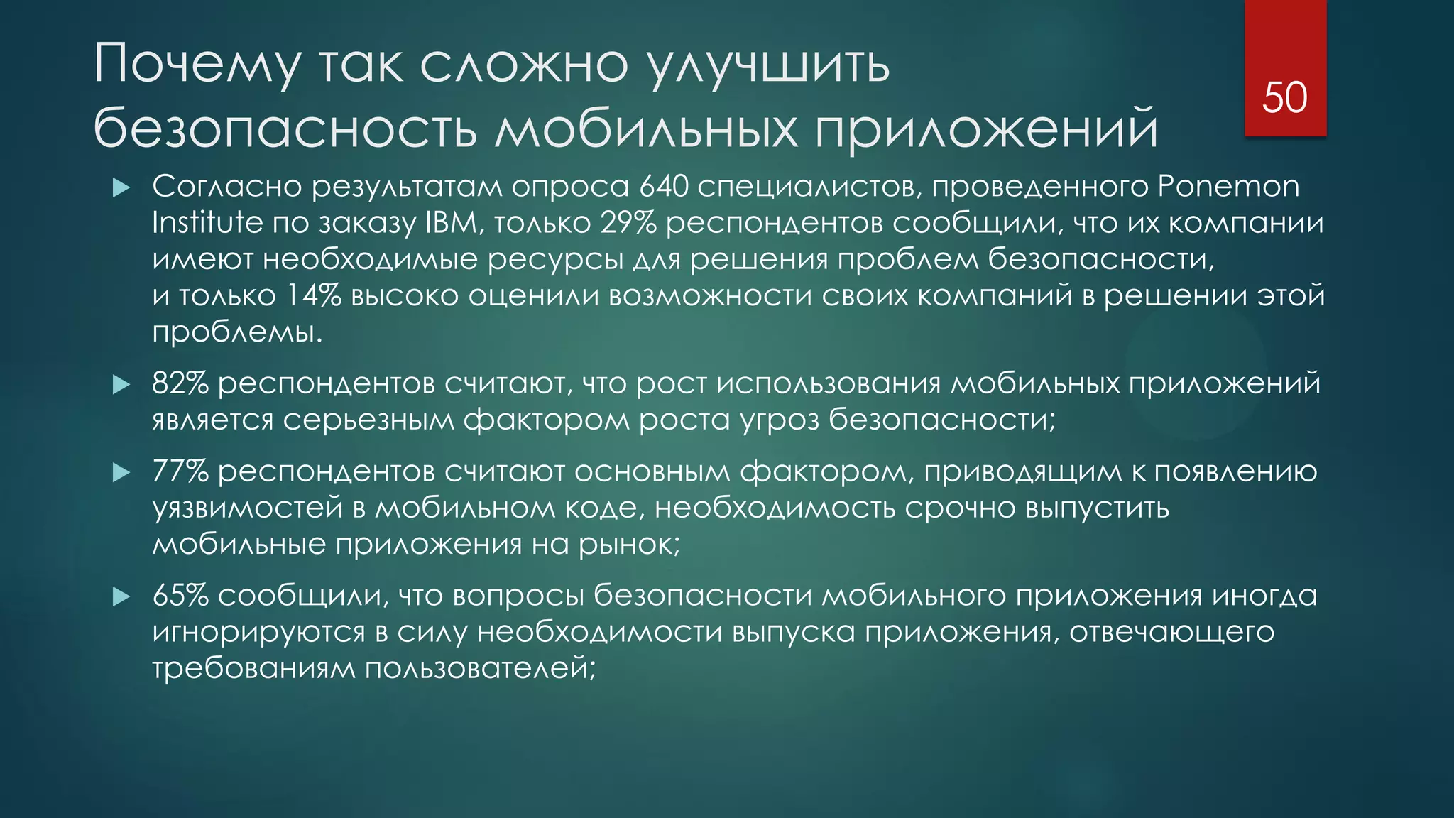 Почему так сложно улучшить
безопасность мобильных приложений
 Согласно результатам опроса 640 специалистов, проведенного Ponemon
Institute по заказу IBM, только 29% респондентов сообщили, что их компании
имеют необходимые ресурсы для решения проблем безопасности,
и только 14% высоко оценили возможности своих компаний в решении этой
проблемы.
 82% респондентов считают, что рост использования мобильных приложений
является серьезным фактором роста угроз безопасности;
 77% респондентов считают основным фактором, приводящим к появлению
уязвимостей в мобильном коде, необходимость срочно выпустить
мобильные приложения на рынок;
 65% сообщили, что вопросы безопасности мобильного приложения иногда
игнорируются в силу необходимости выпуска приложения, отвечающего
требованиям пользователей;
50
 