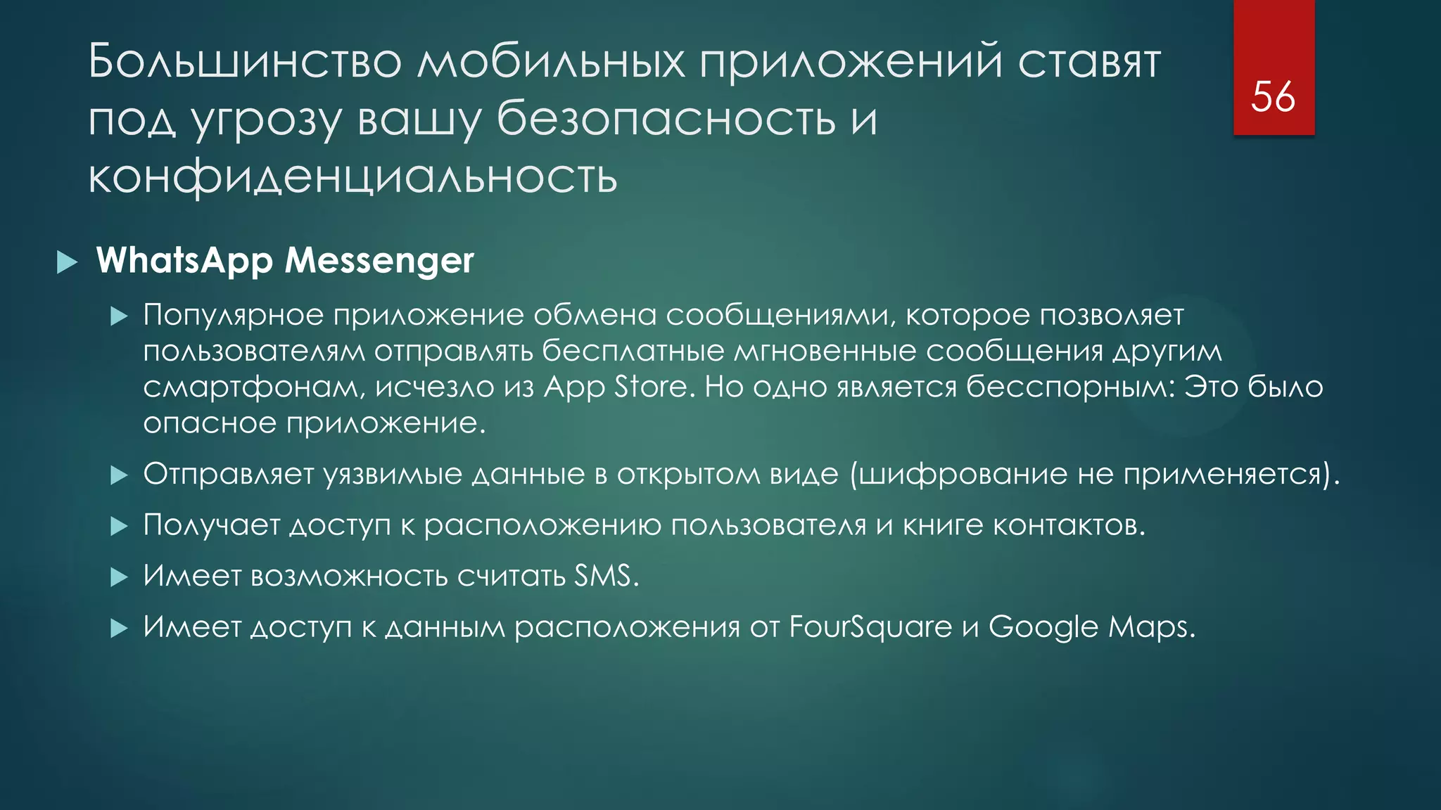 Большинство мобильных приложений ставят
под угрозу вашу безопасность и
конфиденциальность
 WhatsApp Messenger
 Популярное приложение обмена сообщениями, которое позволяет
пользователям отправлять бесплатные мгновенные сообщения другим
смартфонам, исчезло из App Store. Но одно является бесспорным: Это было
опасное приложение.
 Отправляет уязвимые данные в открытом виде (шифрование не применяется).
 Получает доступ к расположению пользователя и книге контактов.
 Имеет возможность считать SMS.
 Имеет доступ к данным расположения от FourSquare и Google Maps.
56
 