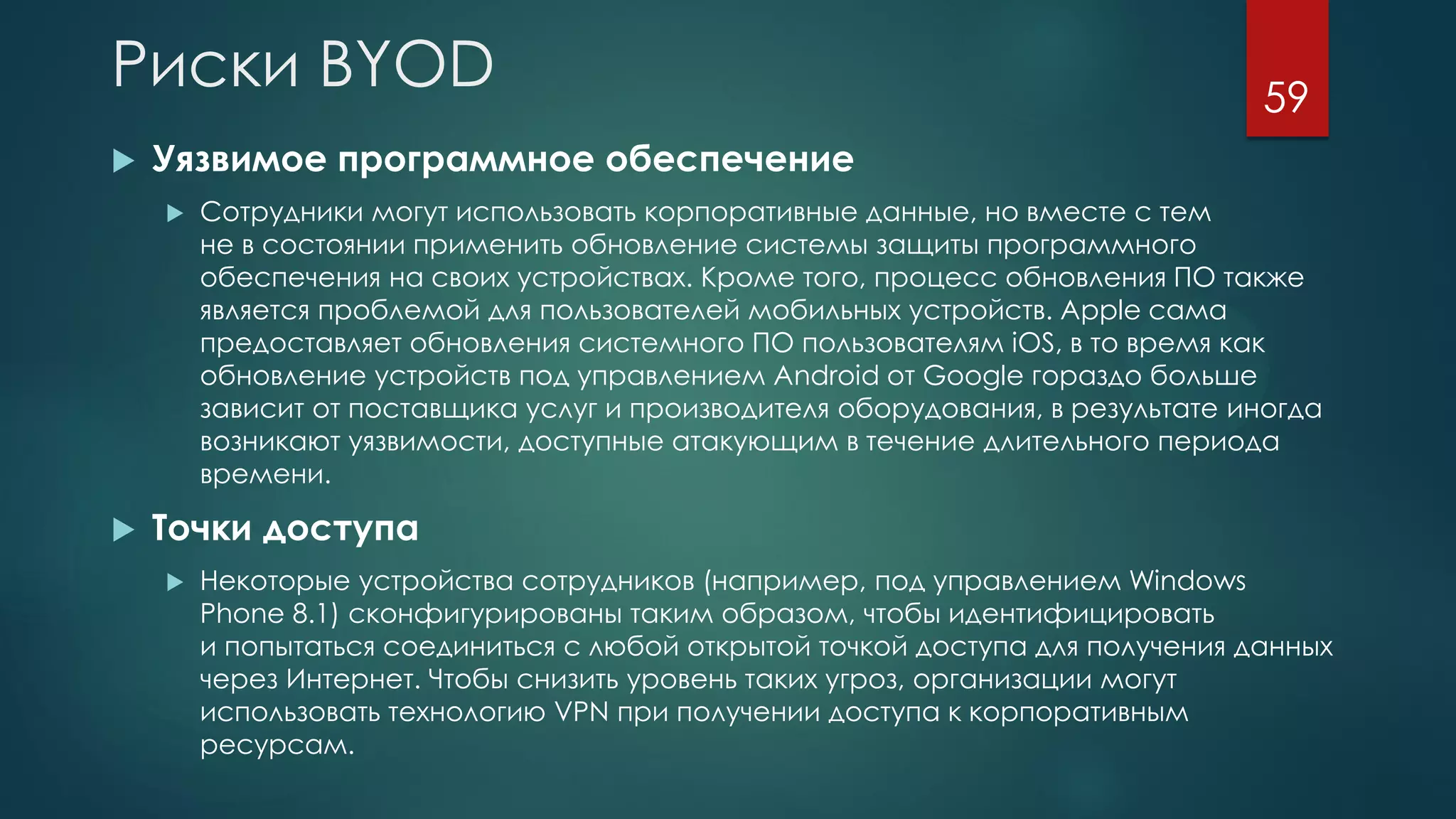 Риски BYOD
 Уязвимое программное обеспечение
 Сотрудники могут использовать корпоративные данные, но вместе с тем
не в состоянии применить обновление системы защиты программного
обеспечения на своих устройствах. Кроме того, процесс обновления ПО также
является проблемой для пользователей мобильных устройств. Apple сама
предоставляет обновления системного ПО пользователям iOS, в то время как
обновление устройств под управлением Android от Google гораздо больше
зависит от поставщика услуг и производителя оборудования, в результате иногда
возникают уязвимости, доступные атакующим в течение длительного периода
времени.
 Точки доступа
 Некоторые устройства сотрудников (например, под управлением Windows
Phone 8.1) сконфигурированы таким образом, чтобы идентифицировать
и попытаться соединиться с любой открытой точкой доступа для получения данных
через Интернет. Чтобы снизить уровень таких угроз, организации могут
использовать технологию VPN при получении доступа к корпоративным
ресурсам.
59
 