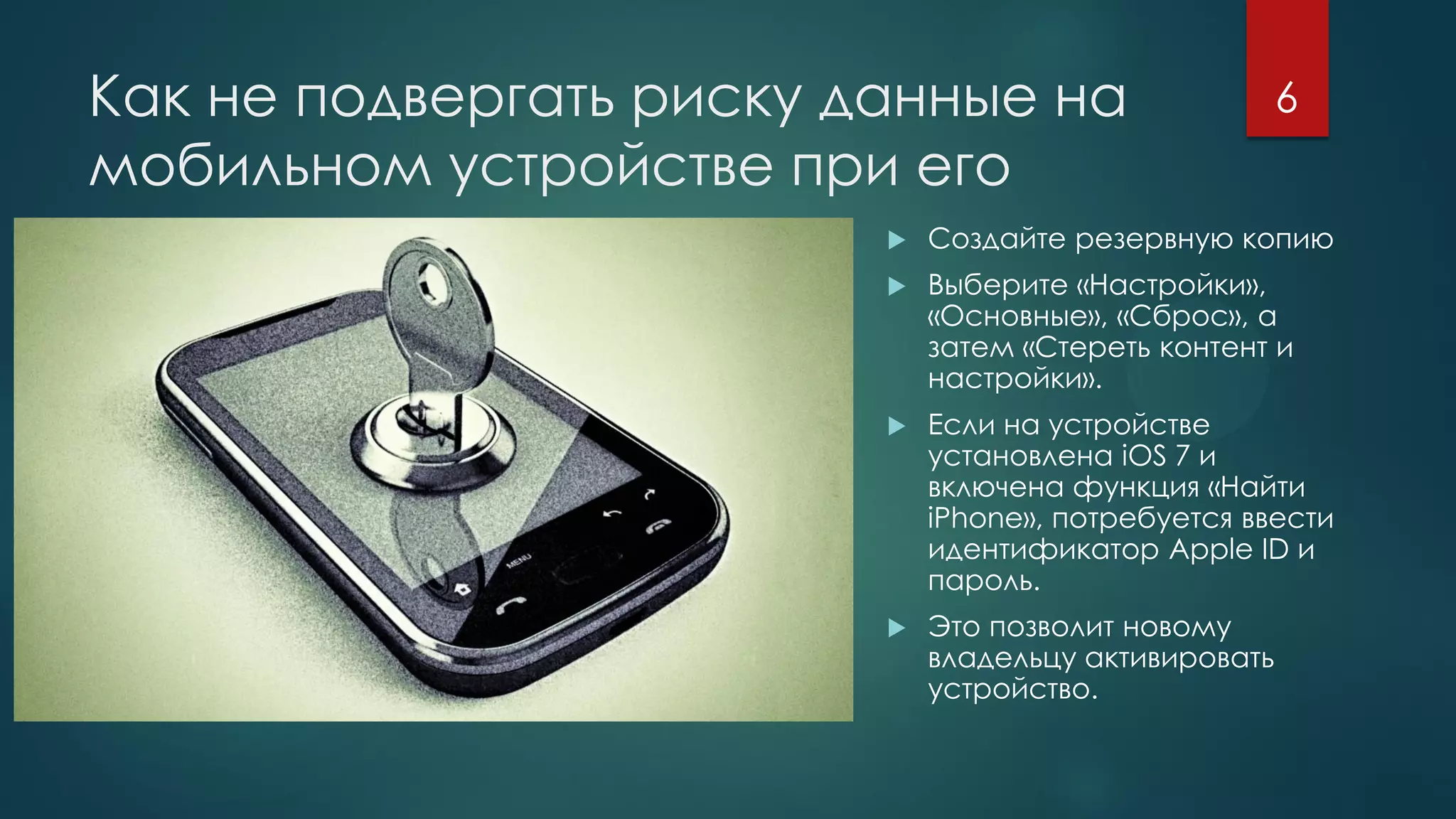 Как не подвергать риску данные на
мобильном устройстве при его
передаче в чужие руки  Создайте резервную копию
 Выберите «Настройки»,
«Основные», «Сброс», а
затем «Стереть контент и
настройки».
 Если на устройстве
установлена iOS 7 и
включена функция «Найти
iPhone», потребуется ввести
идентификатор Apple ID и
пароль.
 Это позволит новому
владельцу активировать
устройство.
6
 