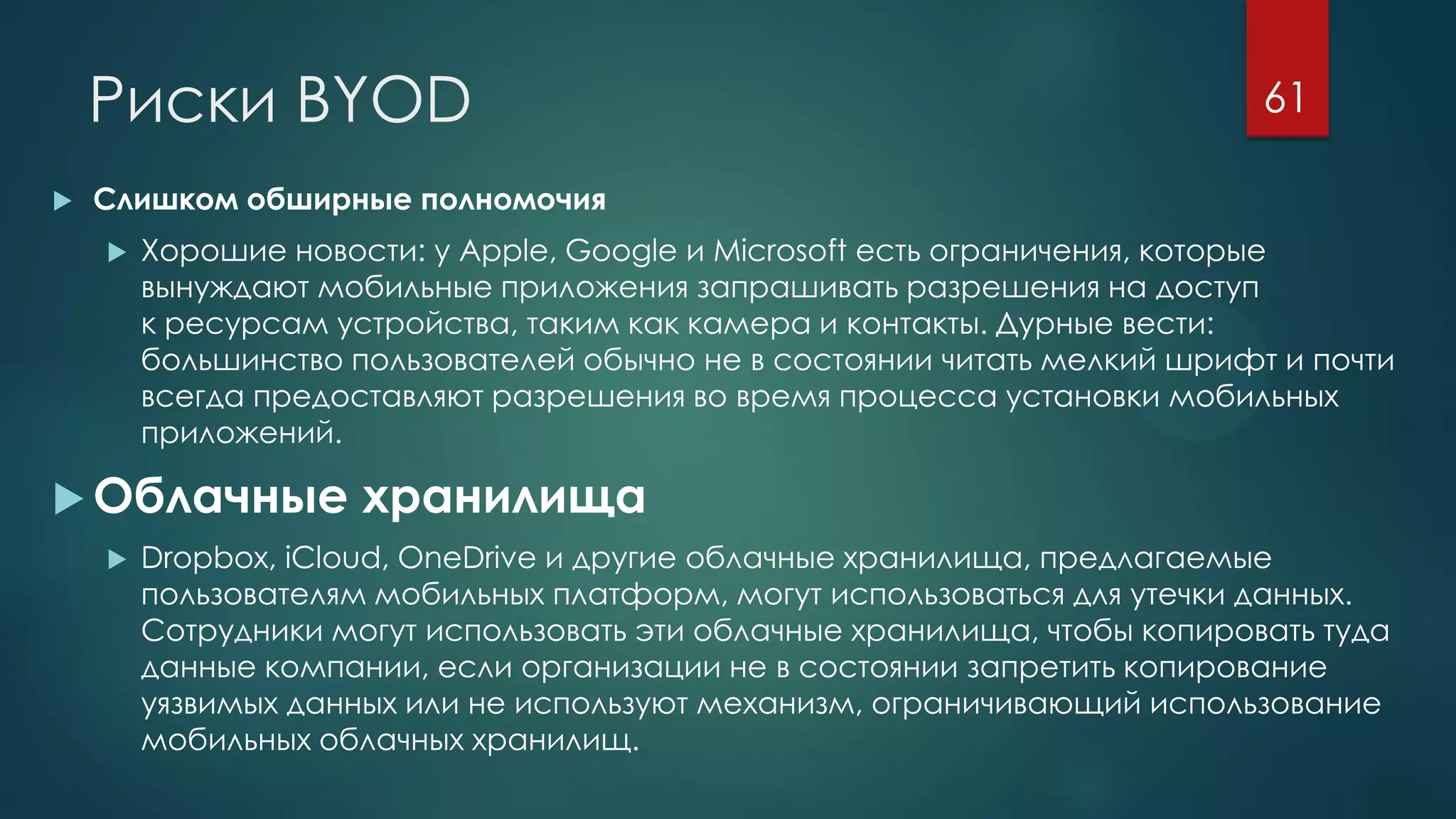 Риски BYOD
 Слишком обширные полномочия
 Хорошие новости: у Apple, Google и Microsoft есть ограничения, которые
вынуждают мобильные приложения запрашивать разрешения на доступ
к ресурсам устройства, таким как камера и контакты. Дурные вести:
большинство пользователей обычно не в состоянии читать мелкий шрифт и почти
всегда предоставляют разрешения во время процесса установки мобильных
приложений.
 Облачные хранилища
 Dropbox, iCloud, OneDrive и другие облачные хранилища, предлагаемые
пользователям мобильных платформ, могут использоваться для утечки данных.
Сотрудники могут использовать эти облачные хранилища, чтобы копировать туда
данные компании, если организации не в состоянии запретить копирование
уязвимых данных или не используют механизм, ограничивающий использование
мобильных облачных хранилищ.
61
 