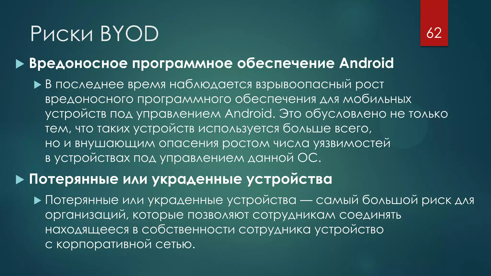 Риски BYOD
 Вредоносное программное обеспечение Android
 В последнее время наблюдается взрывоопасный рост
вредоносного программного обеспечения для мобильных
устройств под управлением Android. Это обусловлено не только
тем, что таких устройств используется больше всего,
но и внушающим опасения ростом числа уязвимостей
в устройствах под управлением данной ОС.
 Потерянные или украденные устройства
 Потерянные или украденные устройства — самый большой риск для
организаций, которые позволяют сотрудникам соединять
находящееся в собственности сотрудника устройство
с корпоративной сетью.
62
 