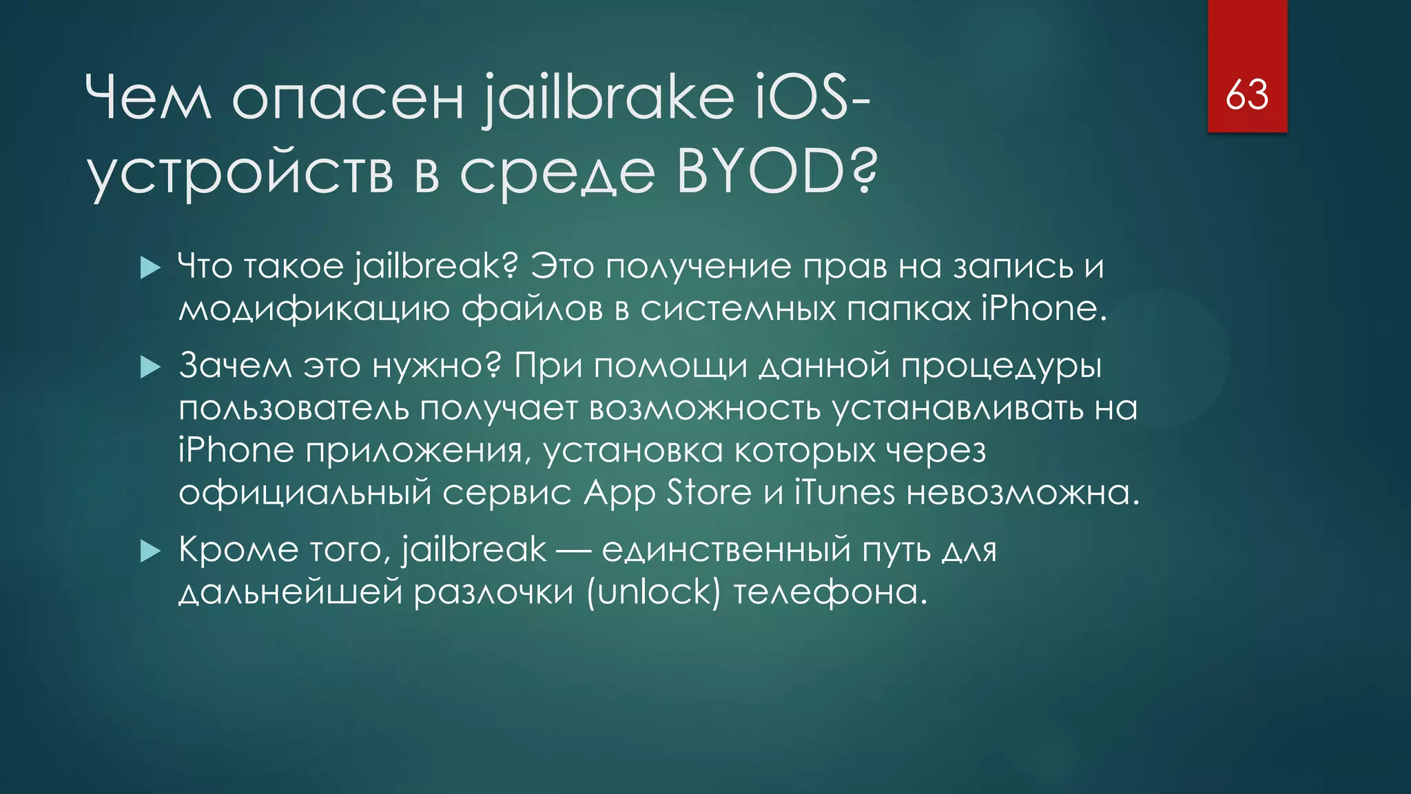 Чем опасен jailbrake iOS-
устройств в среде BYOD?
 Что такое jailbreak? Это получение прав на запись и
модификацию файлов в системных папках iPhone.
 Зачем это нужно? При помощи данной процедуры
пользователь получает возможность устанавливать на
iPhone приложения, установка которых через
официальный сервис App Store и iTunes невозможна.
 Кроме того, jailbreak — единственный путь для
дальнейшей разлочки (unlock) телефона.
63
 