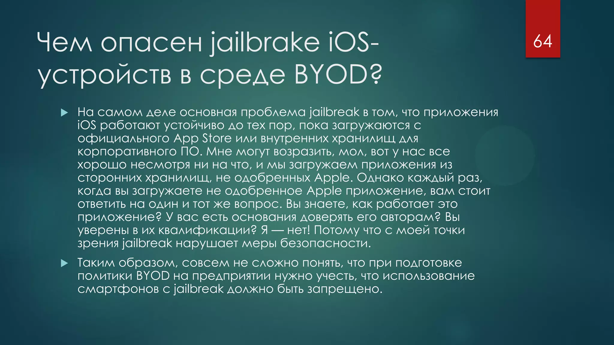 Чем опасен jailbrake iOS-
устройств в среде BYOD?
 На самом деле основная проблема jailbreak в том, что приложения
iOS работают устойчиво до тех пор, пока загружаются с
официального App Store или внутренних хранилищ для
корпоративного ПО. Мне могут возразить, мол, вот у нас все
хорошо несмотря ни на что, и мы загружаем приложения из
сторонних хранилищ, не одобренных Apple. Однако каждый раз,
когда вы загружаете не одобренное Apple приложение, вам стоит
ответить на один и тот же вопрос. Вы знаете, как работает это
приложение? У вас есть основания доверять его авторам? Вы
уверены в их квалификации? Я — нет! Потому что с моей точки
зрения jailbreak нарушает меры безопасности.
 Таким образом, совсем не сложно понять, что при подготовке
политики BYOD на предприятии нужно учесть, что использование
смартфонов с jailbreak должно быть запрещено.
64
 