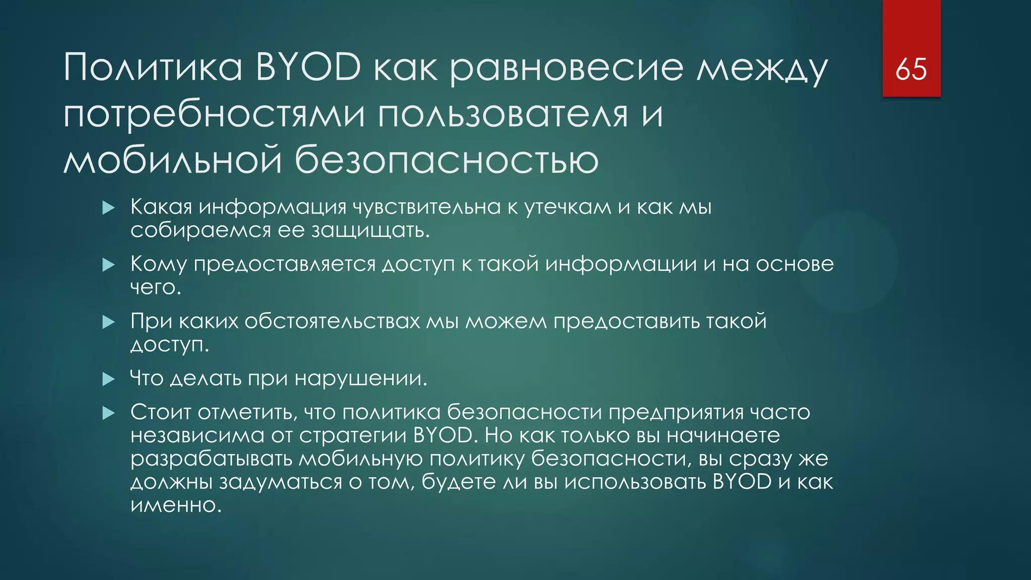 Политика BYOD как равновесие между
потребностями пользователя и
мобильной безопасностью
 Какая информация чувствительна к утечкам и как мы
собираемся ее защищать.
 Кому предоставляется доступ к такой информации и на основе
чего.
 При каких обстоятельствах мы можем предоставить такой
доступ.
 Что делать при нарушении.
 Стоит отметить, что политика безопасности предприятия часто
независима от стратегии BYOD. Но как только вы начинаете
разрабатывать мобильную политику безопасности, вы сразу же
должны задуматься о том, будете ли вы использовать BYOD и как
именно.
65
 