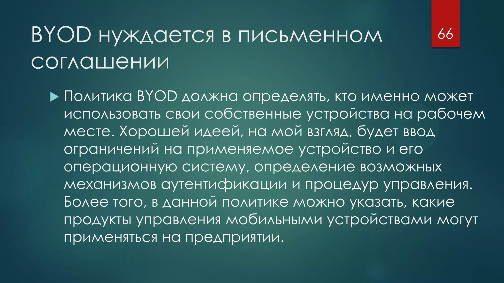 BYOD нуждается в письменном
соглашении
 Политика BYOD должна определять, кто именно может
использовать свои собственные устройства на рабочем
месте. Хорошей идеей, на мой взгляд, будет ввод
ограничений на применяемое устройство и его
операционную систему, определение возможных
механизмов аутентификации и процедур управления.
Более того, в данной политике можно указать, какие
продукты управления мобильными устройствами могут
применяться на предприятии.
66
 