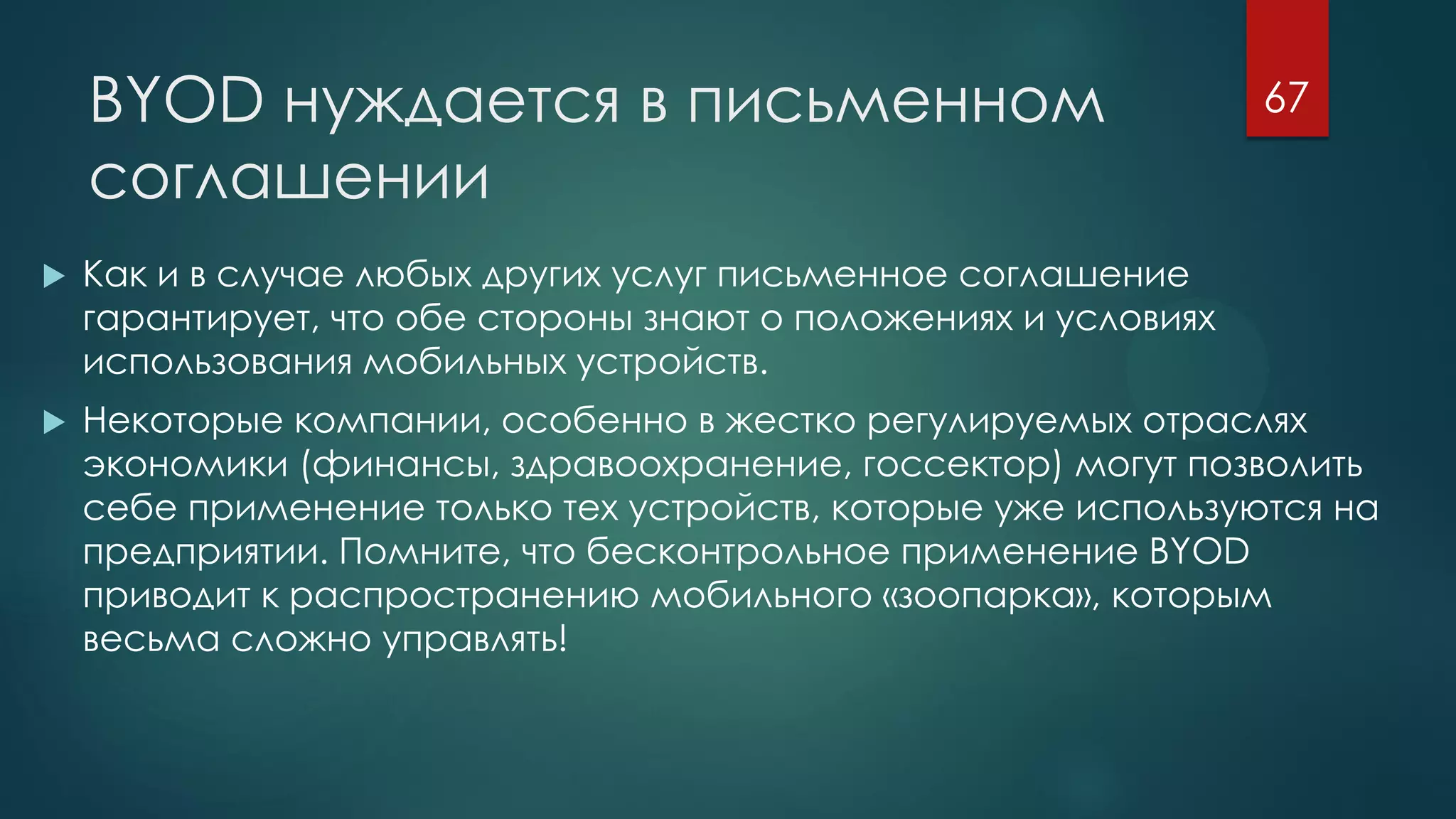 BYOD нуждается в письменном
соглашении
 Как и в случае любых других услуг письменное соглашение
гарантирует, что обе стороны знают о положениях и условиях
использования мобильных устройств.
 Некоторые компании, особенно в жестко регулируемых отраслях
экономики (финансы, здравоохранение, госсектор) могут позволить
себе применение только тех устройств, которые уже используются на
предприятии. Помните, что бесконтрольное применение BYOD
приводит к распространению мобильного «зоопарка», которым
весьма сложно управлять!
67
 