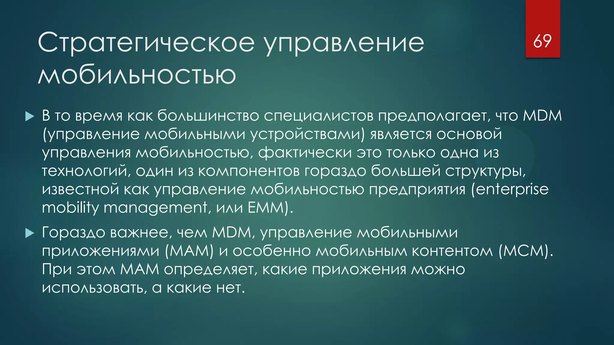 Стратегическое управление
мобильностью
 В то время как большинство специалистов предполагает, что MDM
(управление мобильными устройствами) является основой
управления мобильностью, фактически это только одна из
технологий, один из компонентов гораздо большей структуры,
известной как управление мобильностью предприятия (enterprise
mobility management, или EMM).
 Гораздо важнее, чем MDM, управление мобильными
приложениями (MAM) и особенно мобильным контентом (MCM).
При этом MAM определяет, какие приложения можно
использовать, а какие нет.
69
 