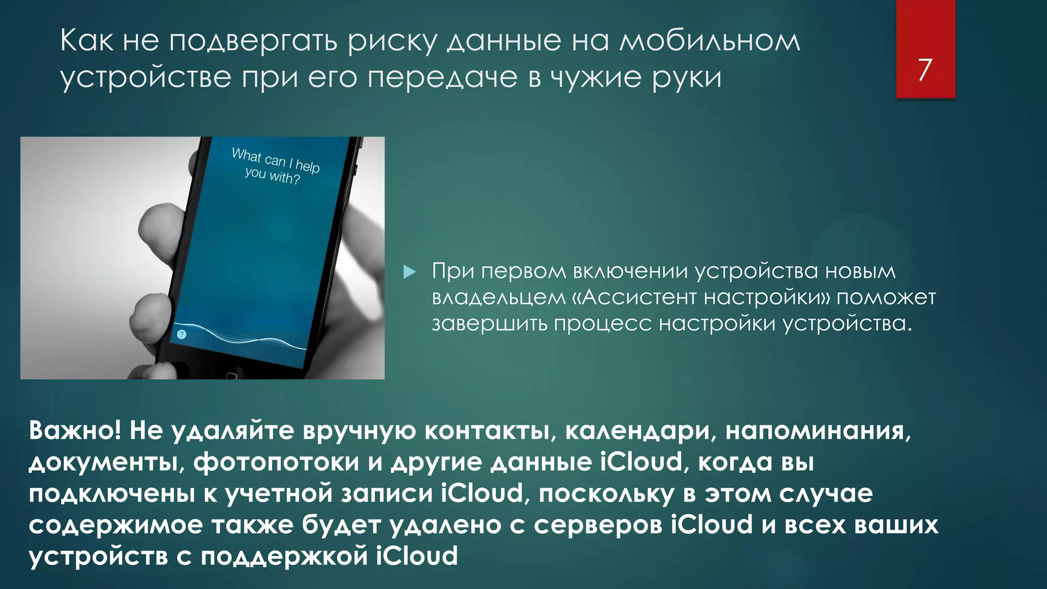 Как не подвергать риску данные на мобильном
устройстве при его передаче в чужие руки
 При первом включении устройства новым
владельцем «Ассистент настройки» поможет
завершить процесс настройки устройства.
Важно! Не удаляйте вручную контакты, календари, напоминания,
документы, фотопотоки и другие данные iCloud, когда вы
подключены к учетной записи iCloud, поскольку в этом случае
содержимое также будет удалено с серверов iCloud и всех ваших
устройств с поддержкой iCloud
7
 