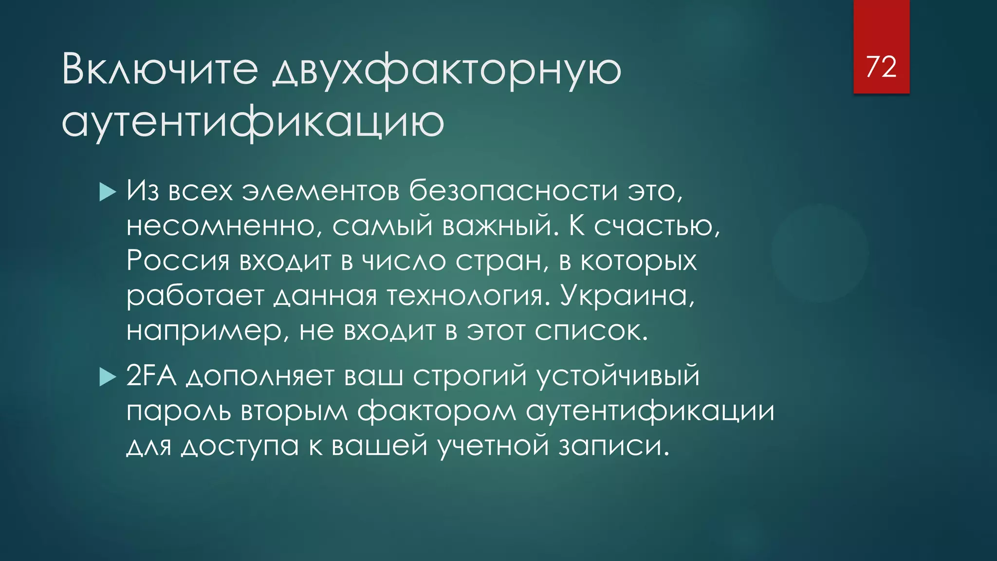 Включите двухфакторную
аутентификацию
 Из всех элементов безопасности это,
несомненно, самый важный. К счастью,
Россия входит в число стран, в которых
работает данная технология. Украина,
например, не входит в этот список.
 2FA дополняет ваш строгий устойчивый
пароль вторым фактором аутентификации
для доступа к вашей учетной записи.
72
 