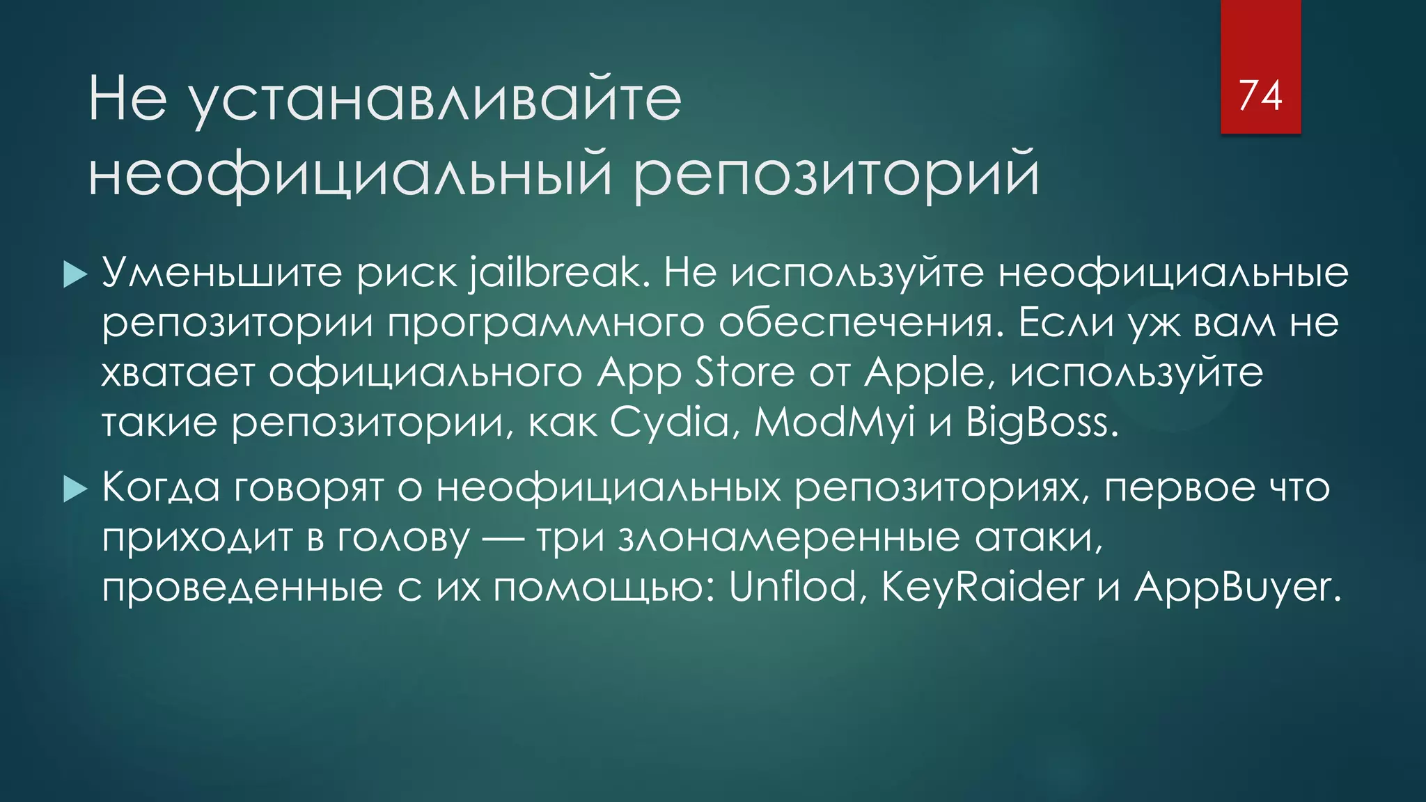 Не устанавливайте
неофициальный репозиторий
 Уменьшите риск jailbreak. Не используйте неофициальные
репозитории программного обеспечения. Если уж вам не
хватает официального App Store от Apple, используйте
такие репозитории, как Cydia, ModMyi и BigBoss.
 Когда говорят о неофициальных репозиториях, первое что
приходит в голову — три злонамеренные атаки,
проведенные с их помощью: Unflod, KeyRaider и AppBuyer.
74
 