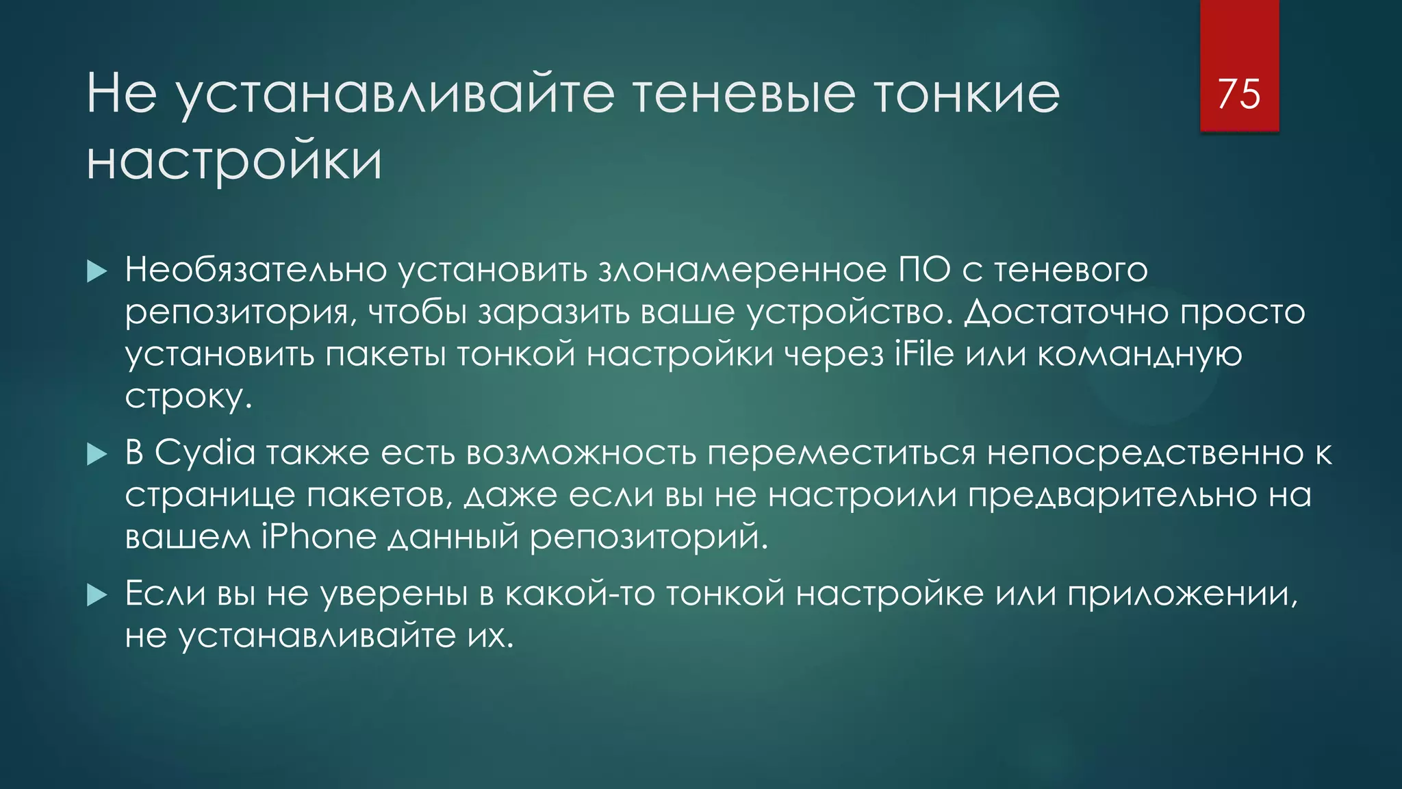 Не устанавливайте теневые тонкие
настройки
 Необязательно установить злонамеренное ПО с теневого
репозитория, чтобы заразить ваше устройство. Достаточно просто
установить пакеты тонкой настройки через iFile или командную
строку.
 В Cydia также есть возможность переместиться непосредственно к
странице пакетов, даже если вы не настроили предварительно на
вашем iPhone данный репозиторий.
 Если вы не уверены в какой-то тонкой настройке или приложении,
не устанавливайте их.
75
 
