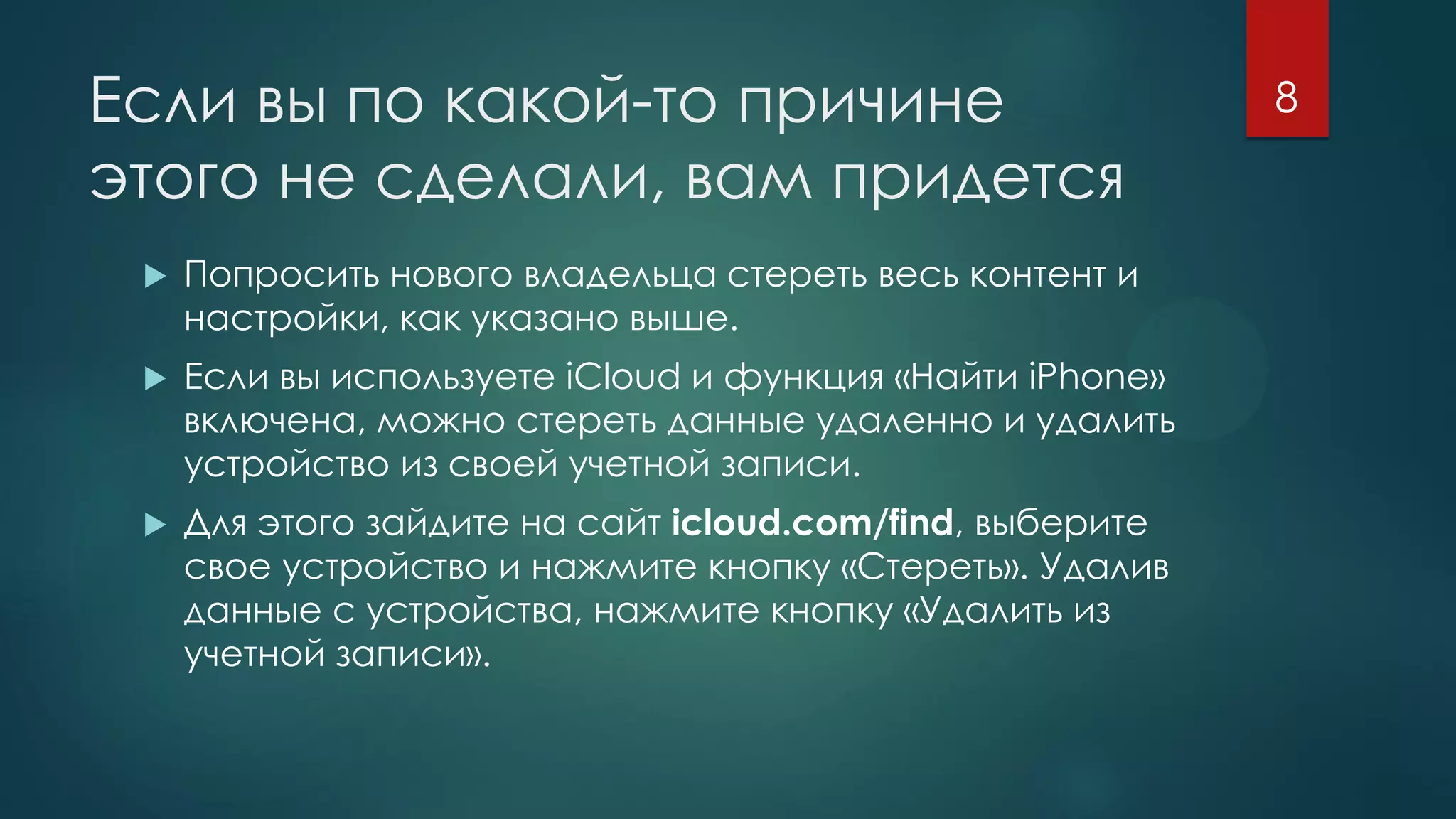 Если вы по какой-то причине
этого не сделали, вам придется
 Попросить нового владельца стереть весь контент и
настройки, как указано выше.
 Если вы используете iCloud и функция «Найти iPhone»
включена, можно стереть данные удаленно и удалить
устройство из своей учетной записи.
 Для этого зайдите на сайт icloud.com/find, выберите
свое устройство и нажмите кнопку «Стереть». Удалив
данные с устройства, нажмите кнопку «Удалить из
учетной записи».
8
 