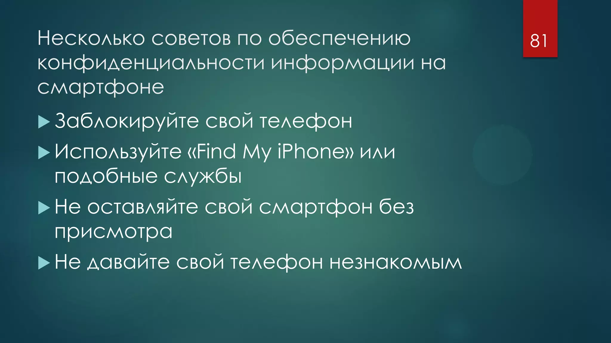 Несколько советов по обеспечению
конфиденциальности информации на
смартфоне
 Заблокируйте свой телефон
 Используйте «Find My iPhone» или
подобные службы
 Не оставляйте свой смартфон без
присмотра
 Не давайте свой телефон незнакомым
81
 