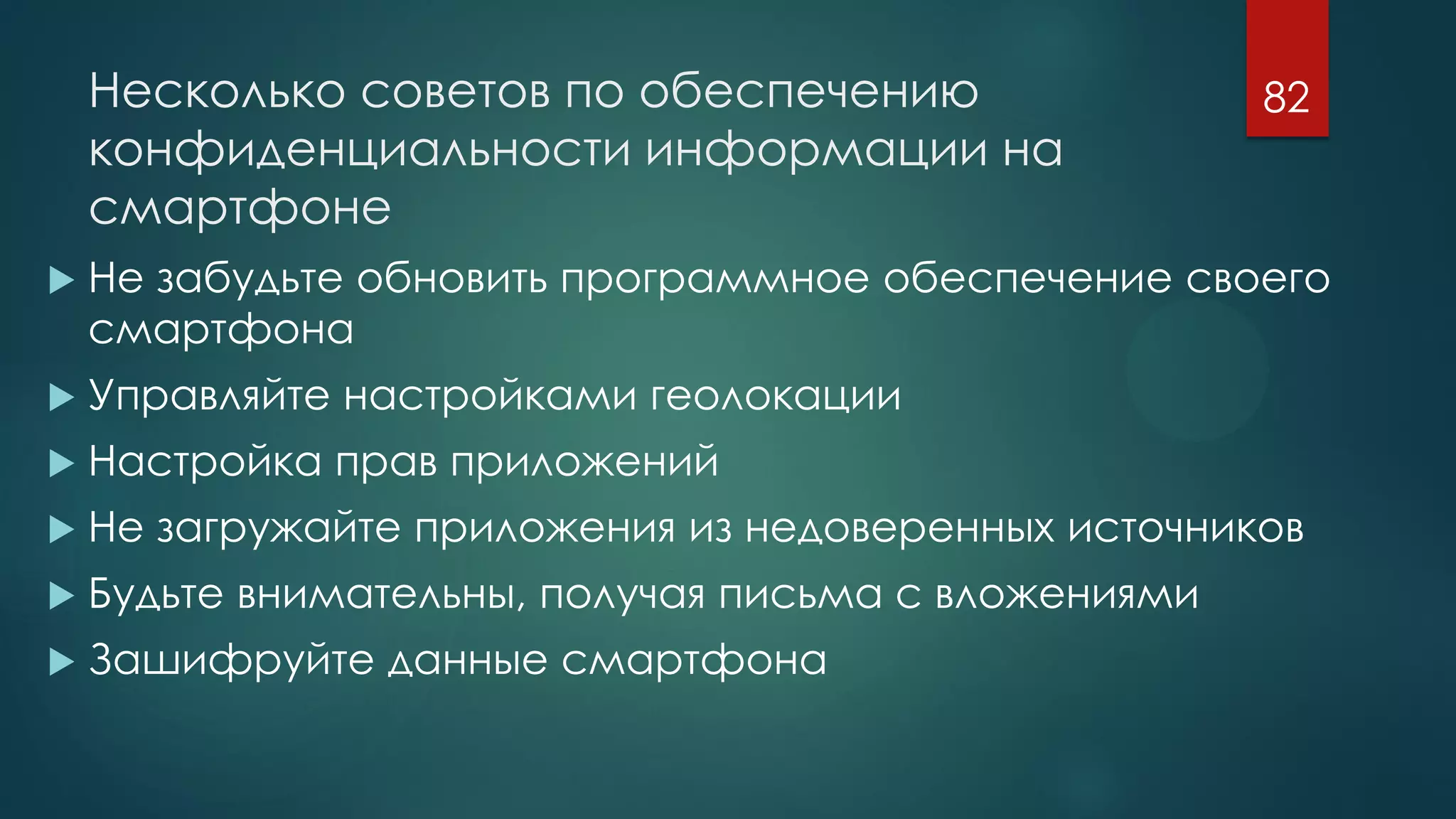 Несколько советов по обеспечению
конфиденциальности информации на
смартфоне
 Не забудьте обновить программное обеспечение своего
смартфона
 Управляйте настройками геолокации
 Настройка прав приложений
 Не загружайте приложения из недоверенных источников
 Будьте внимательны, получая письма с вложениями
 Зашифруйте данные смартфона
82
 