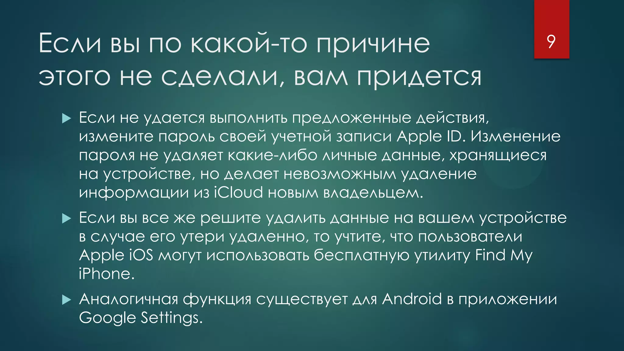 Если вы по какой-то причине
этого не сделали, вам придется
 Если не удается выполнить предложенные действия,
измените пароль своей учетной записи Apple ID. Изменение
пароля не удаляет какие-либо личные данные, хранящиеся
на устройстве, но делает невозможным удаление
информации из iCloud новым владельцем.
 Если вы все же решите удалить данные на вашем устройстве
в случае его утери удаленно, то учтите, что пользователи
Apple iOS могут использовать бесплатную утилиту Find My
iPhone.
 Аналогичная функция существует для Android в приложении
Google Settings.
9
 