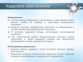 Кадровое обеспечение
Направления
 Участие бизнес сообщества в организации и дальнейшей работе
единой службы по подбору и подготовке необходимого
персонала.
 Создание системы перекрёстной занятости на предприятиях в
случаях временной недозагрузкой персонала.
 В условиях кадрового голода, оптимизация использования
персонала.
 Учёт специалистов редких специальностей, высокого уровня
подготовки, а также кадрового резерва для обеспечения
руководящего состава предприятий города.
Планируемые результаты
 Перевод работы кадровых служб на более высокий уровень
деятельности.
 Повышение загрузки специалистов, уровня их оплаты труда при
снижении неоправданных издержек для предприятий.
 
