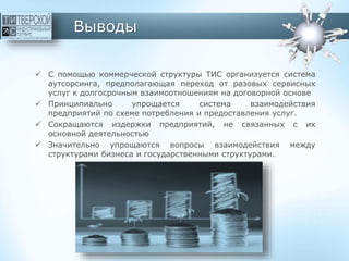 Выводы
 С помощью коммерческой структуры ТИС организуется система
аутсорсинга, предполагающая переход от разовых сервисных
услуг к долгосрочным взаимоотношениям на договорной основе
 Принципиально упрощается система взаимодействия
предприятий по схеме потребления и предоставления услуг.
 Сокращаются издержки предприятий, не связанных с их
основной деятельностью
 Значительно упрощаются вопросы взаимодействия между
структурами бизнеса и государственными структурами.
 