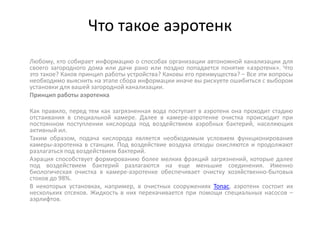 Что такое аэротенк
Любому, кто собирает информацию о способах организации автономной канализации для
своего загородного дома или дачи рано или поздно попадается понятие «аэротенк». Что
это такое? Каков принцип работы устройства? Каковы его преимущества? – Все эти вопросы
необходимо выяснить на этапе сбора информации иначе вы рискуете ошибиться с выбором
установки для вашей загородной канализации.
Принцип работы аэротенка
Как правило, перед тем как загрязненная вода поступает в аэротенк она проходит стадию
отстаивания в специальной камере. Далее в камере-аэротенке очистка происходит при
постоянном поступлении кислорода под воздействием аэробных бактерий, населяющих
активный ил.
Таким образом, подача кислорода является необходимым условием функционирования
камеры-аэротенка в станции. Под воздействие воздуха отходы окисляются и продолжают
разлагаться под воздействием бактерий.
Аэрация способствует формированию более мелких фракций загрязнений, которые далее
под воздействием бактерий разлагаются на еще меньшие соединения. Именно
биологическая очистка в камере-аэротенке обеспечивает очистку хозяйственно-бытовых
стоков до 98%.
В некоторых установках, например, в очистных сооружениях Топас, аэротенк состоит их
нескольких отсеков. Жидкость в них перекачивается при помощи специальных насосов –
аэрлифтов.
 