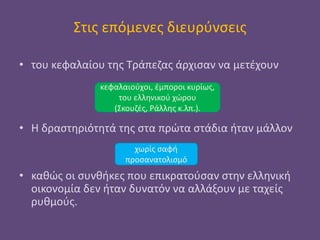 Στις επόμενες διευρύνσεις
• του κεφαλαίου της Τράπεζας άρχισαν να μετέχουν
• Η δραστηριότητά της στα πρώτα στάδια ήταν μάλλον
• καθώς οι συνθήκες που επικρατούσαν στην ελληνική
οικονομία δεν ήταν δυνατόν να αλλάξουν με ταχείς
ρυθμούς.
χωρίς σαφή
προσανατολισμό
κεφαλαιούχοι, έμποροι κυρίως,
του ελληνικού χώρου
(Σκουζές, Ράλλης κ.λπ.).
 