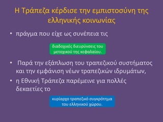 Η Τράπεζα κέρδισε την εμπιστοσύνη της
ελληνικής κοινωνίας
• πράγμα που είχε ως συνέπεια τις
• Παρά την εξάπλωση του τραπεζικού συστήματος
και την εμφάνιση νέων τραπεζικών ιδρυμάτων,
• η Εθνική Τράπεζα παρέμεινε για πολλές
δεκαετίες το
διαδοχικές διευρύνσεις του
μετοχικού της κεφαλαίου.
κυρίαρχο τραπεζικό συγκρότημα
του ελληνικού χώρου.
 