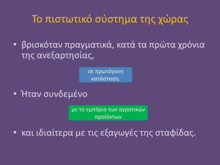 Το πιστωτικό σύστημα της χώρας
• βρισκόταν πραγματικά, κατά τα πρώτα χρόνια
της ανεξαρτησίας,
• Ήταν συνδεμένο
• και ιδιαίτερα με τις εξαγωγές της σταφίδας.
σε πρωτόγονη
κατάσταση.
με το εμπόριο των αγροτικών
προϊόντων
 