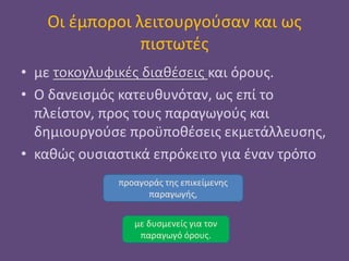 Οι έμποροι λειτουργούσαν και ως
πιστωτές
• με τοκογλυφικές διαθέσεις και όρους.
• Ο δανεισμός κατευθυνόταν, ως επί το
πλείστον, προς τους παραγωγούς και
δημιουργούσε προϋποθέσεις εκμετάλλευσης,
• καθώς ουσιαστικά επρόκειτο για έναν τρόπο
προαγοράς της επικείμενης
παραγωγής,
με δυσμενείς για τον
παραγωγό όρους.
 
