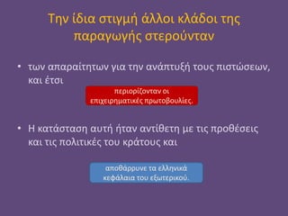Την ίδια στιγμή άλλοι κλάδοι της
παραγωγής στερούνταν
• των απαραίτητων για την ανάπτυξή τους πιστώσεων,
και έτσι
• Η κατάσταση αυτή ήταν αντίθετη με τις προθέσεις
και τις πολιτικές του κράτους και
περιορίζονταν οι
επιχειρηματικές πρωτοβουλίες.
αποθάρρυνε τα ελληνικά
κεφάλαια του εξωτερικού.
 