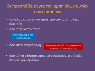 Οι προσπάθειες για την άρση όλων αυτών
των εμποδίων
• υπήρξαν έντονες και προέρχονταν από πολλές
πλευρές.
• Δεν απέβλεπαν τόσο
• όσο στην παράλληλη
• ικανού να εξυπηρετήσει τα συμφέροντα ειδικών
κοινωνικών ομάδων.
στην εξάλειψη της
τοκογλυφίας
δημιουργία ενός πιο σύγχρονου
πιστωτικού συστήματος,
 